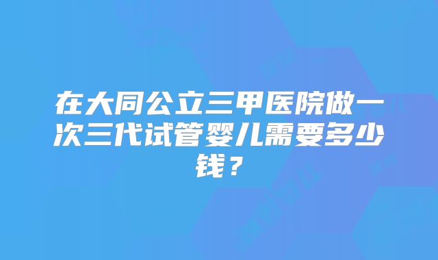 在大同公立三甲医院做一次三代试管婴儿需要多少钱?