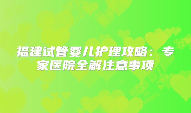 福建试管婴儿护理攻略:专家医院全解注意事项