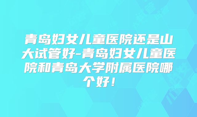 青岛妇女儿童医院还是山大试管好-青岛妇女儿童医院和青岛大学附属医院哪个好!