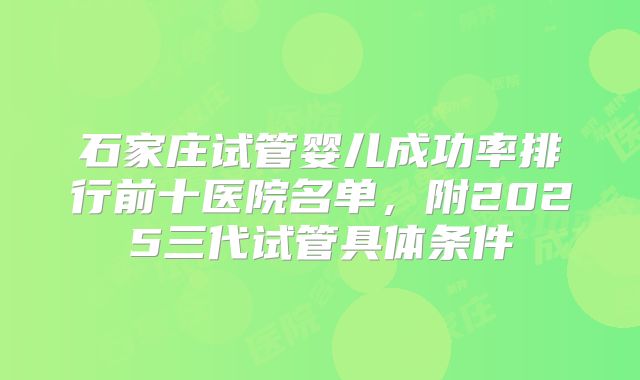石家庄试管婴儿成功率排行前十医院名单,附2025三代试管具体条件