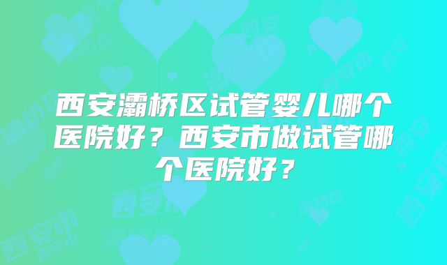 西安灞桥区试管婴儿哪个医院好？西安市做试管哪个医院好？