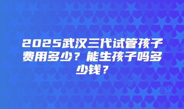 2025武汉三代试管孩子费用多少？能生孩子吗多少钱？