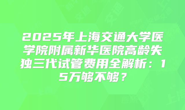 2025年上海交通大学医学院附属新华医院高龄失独三代试管费用全解析:15万够不够?