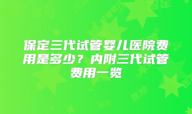 保定三代试管婴儿医院费用是多少?内附三代试管费用一览