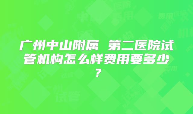 广州中山附属 第二医院试管机构怎么样费用要多少？