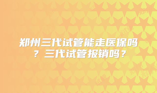 郑州三代试管能走医保吗?三代试管报销吗?