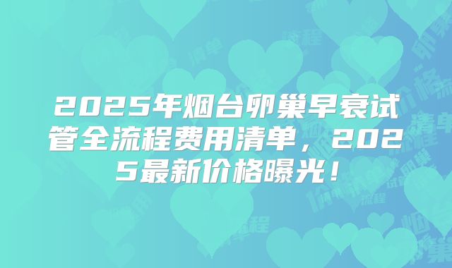 2025年烟台卵巢早衰试管全流程费用清单,2025最新价格曝光!