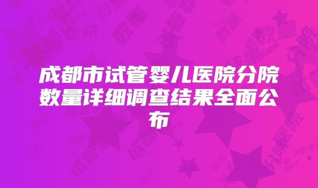 成都市试管婴儿医院分院数量详细调查结果全面公布