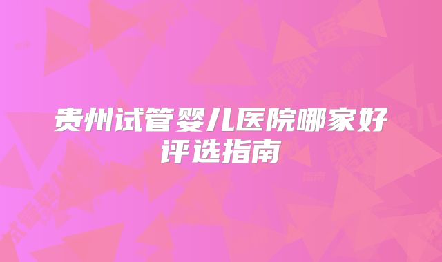 贵州试管婴儿医院哪家好评选指南
