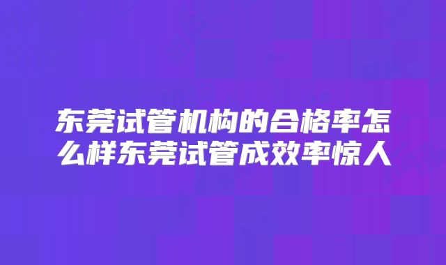 东莞试管机构的合格率怎么样东莞试管成效率惊人