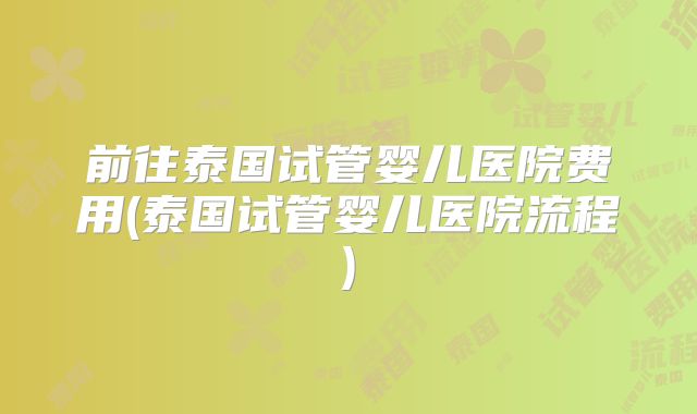 前往泰国试管婴儿医院费用(泰国试管婴儿医院流程)