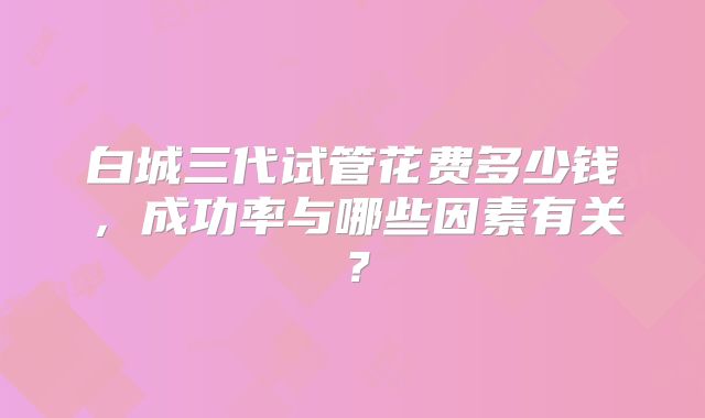 白城三代试管花费多少钱,成功率与哪些因素有关?