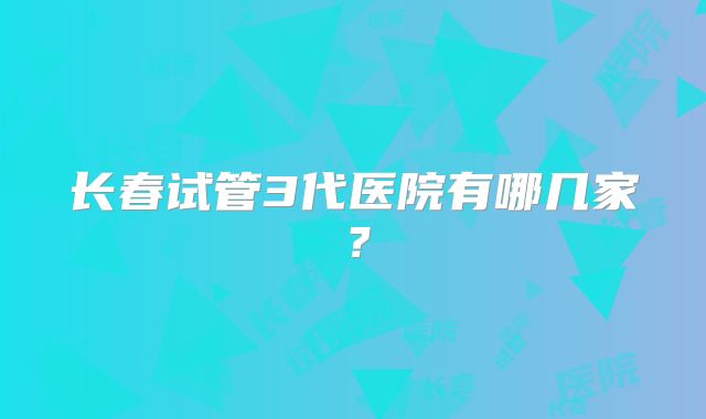 长春试管3代医院有哪几家？
