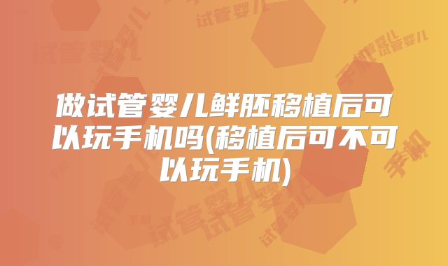 做试管婴儿鲜胚移植后可以玩手机吗(移植后可不可以玩手机)