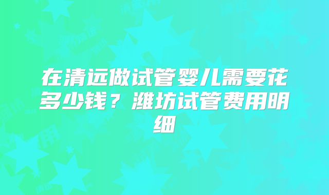 在清远做试管婴儿需要花多少钱?潍坊试管费用明细