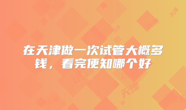 在天津做一次试管大概多钱，看完便知哪个好