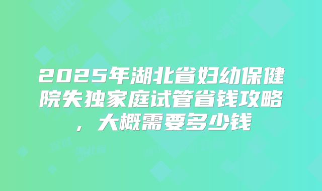 2025年湖北省妇幼保健院失独家庭试管省钱攻略,大概需要多少钱