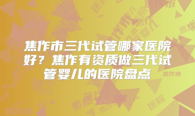 焦作市三代试管哪家医院好?焦作有资质做三代试管婴儿的医院盘点