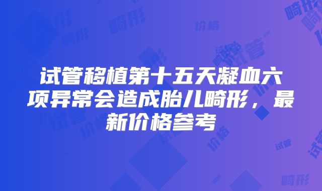 试管移植第十五天凝血六项异常会造成胎儿畸形,最新价格参考