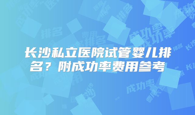长沙私立医院试管婴儿排名?附成功率费用参考