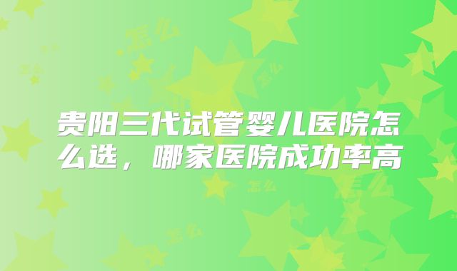 贵阳三代试管婴儿医院怎么选，哪家医院成功率高