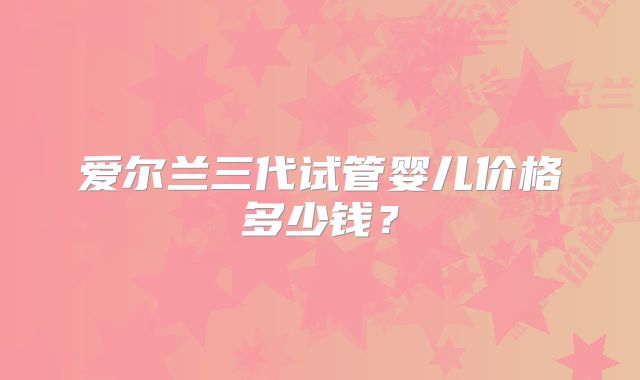 爱尔兰三代试管婴儿价格多少钱？