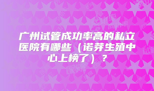 广州试管成功率高的私立医院有哪些(诺芽生殖中心上榜了)?