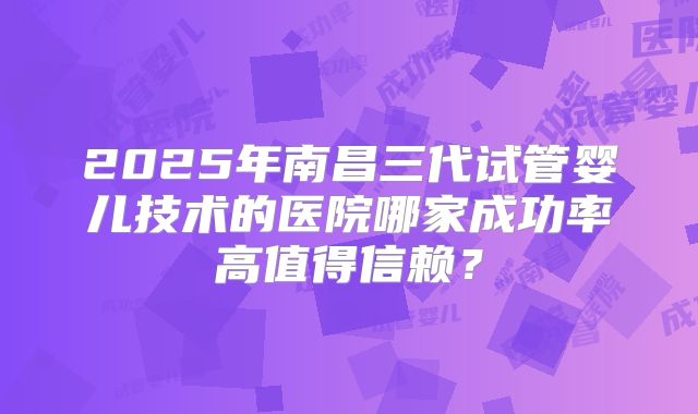 2025年南昌三代试管婴儿技术的医院哪家成功率高值得信赖？