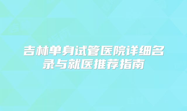 吉林单身试管医院详细名录与就医推荐指南
