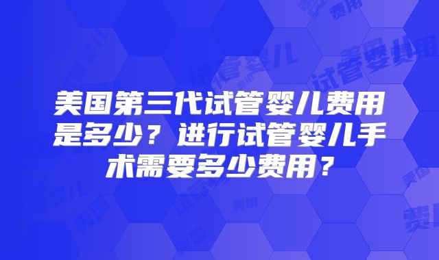 美国第三代试管婴儿费用是多少？进行试管婴儿手术需要多少费用？