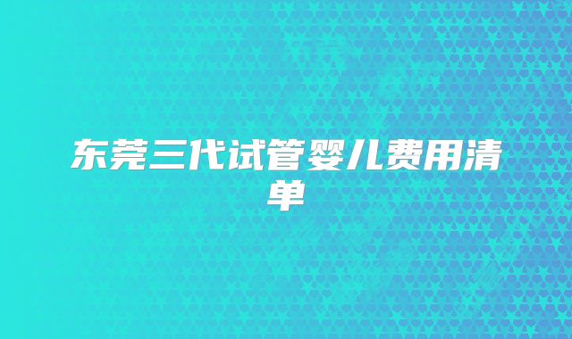 东莞三代试管婴儿费用清单