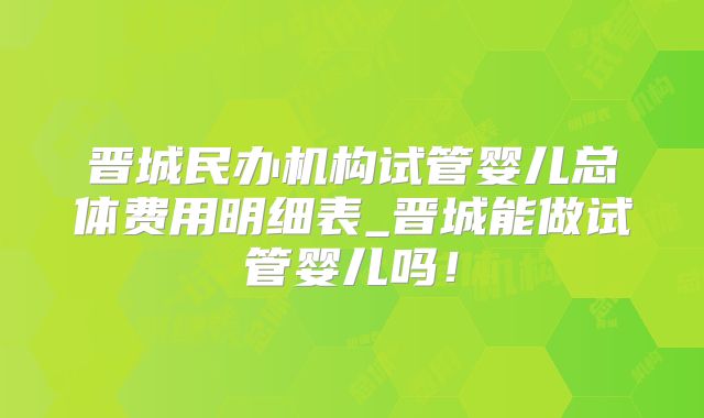 晋城民办机构试管婴儿总体费用明细表_晋城能做试管婴儿吗!