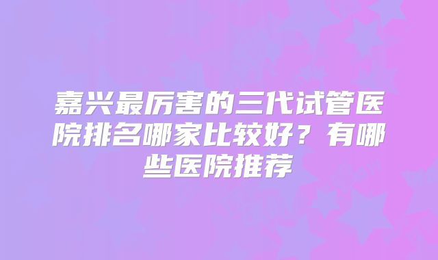 嘉兴最厉害的三代试管医院排名哪家比较好？有哪些医院推荐