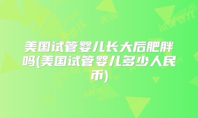 美国试管婴儿长大后肥胖吗(美国试管婴儿多少人民币)