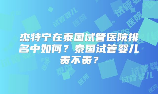 杰特宁在泰国试管医院排名中如何?泰国试管婴儿贵不贵?