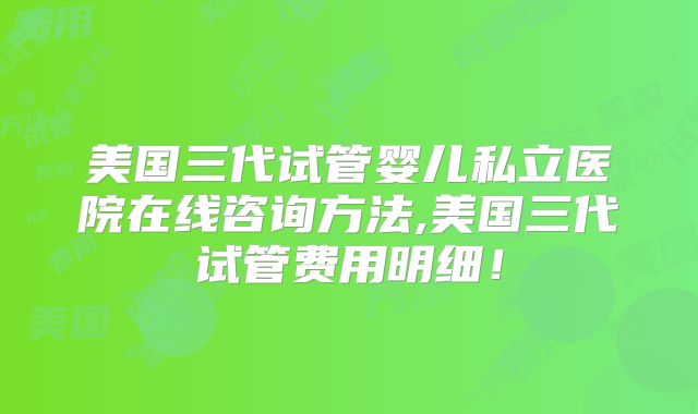 美国三代试管婴儿私立医院在线咨询方法,美国三代试管费用明细！