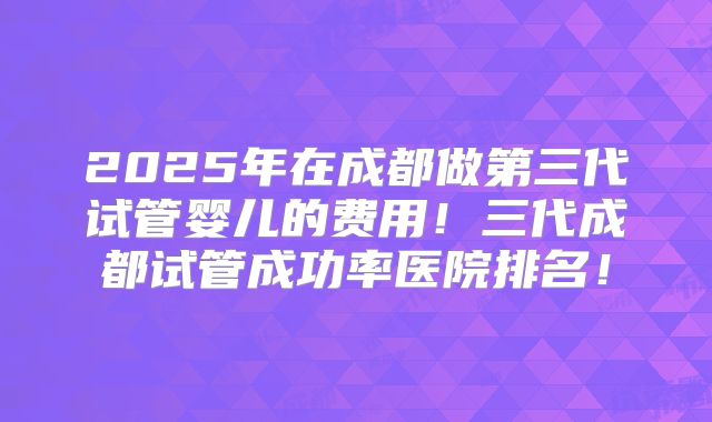 2025年在成都做第三代试管婴儿的费用!三代成都试管成功率医院排名!