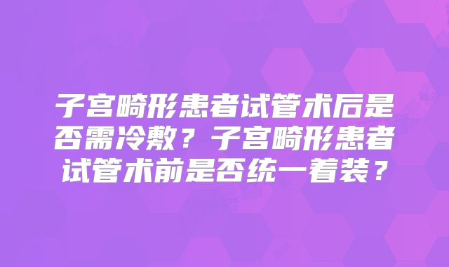 子宫畸形患者试管术后是否需冷敷?子宫畸形患者试管术前是否统一着装?