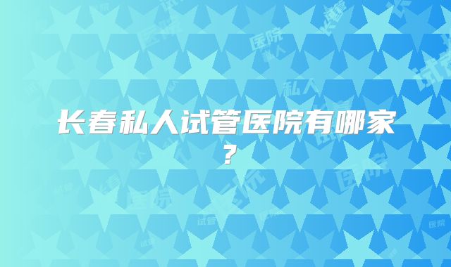 长春私人试管医院有哪家?