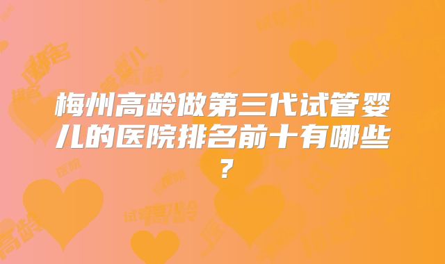 梅州高龄做第三代试管婴儿的医院排名前十有哪些？