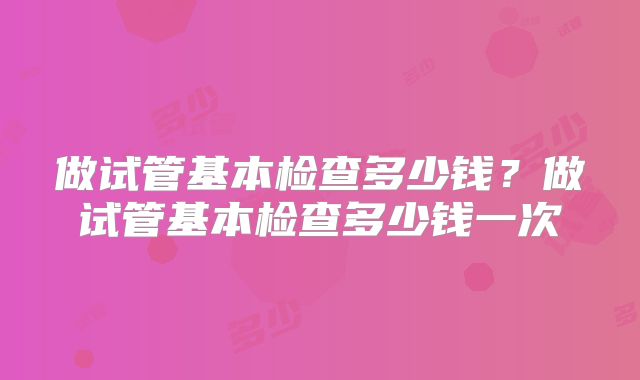 做试管基本检查多少钱?做试管基本检查多少钱一次