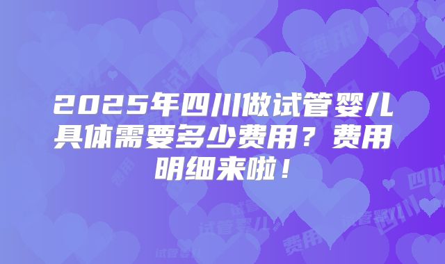 2025年四川做试管婴儿具体需要多少费用?费用明细来啦!