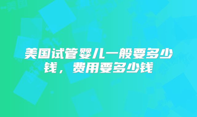 美国试管婴儿一般要多少钱，费用要多少钱