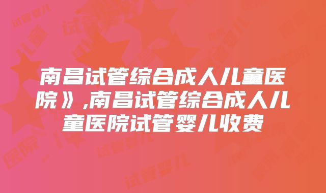 南昌试管综合成人儿童医院》,南昌试管综合成人儿童医院试管婴儿收费