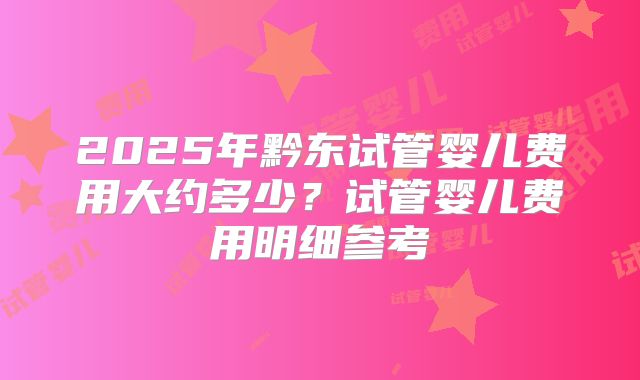 2025年黔东试管婴儿费用大约多少?试管婴儿费用明细参考