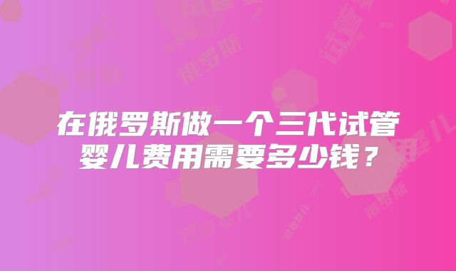 在俄罗斯做一个三代试管婴儿费用需要多少钱?