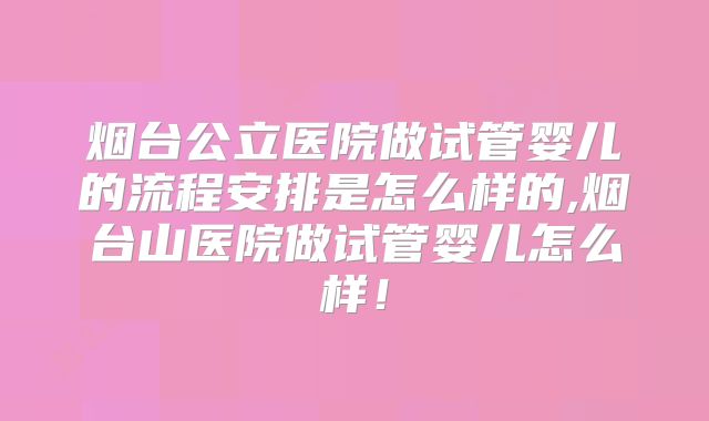烟台公立医院做试管婴儿的流程安排是怎么样的,烟台山医院做试管婴儿怎么样！