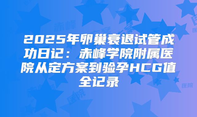 2025年卵巢衰退试管成功日记:赤峰学院附属医院从定方案到验孕HCG值全记录