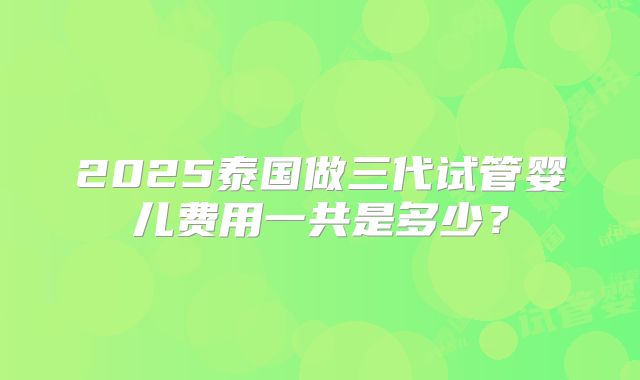 2025泰国做三代试管婴儿费用一共是多少?