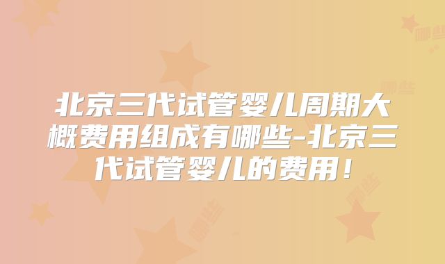 北京三代试管婴儿周期大概费用组成有哪些-北京三代试管婴儿的费用！
